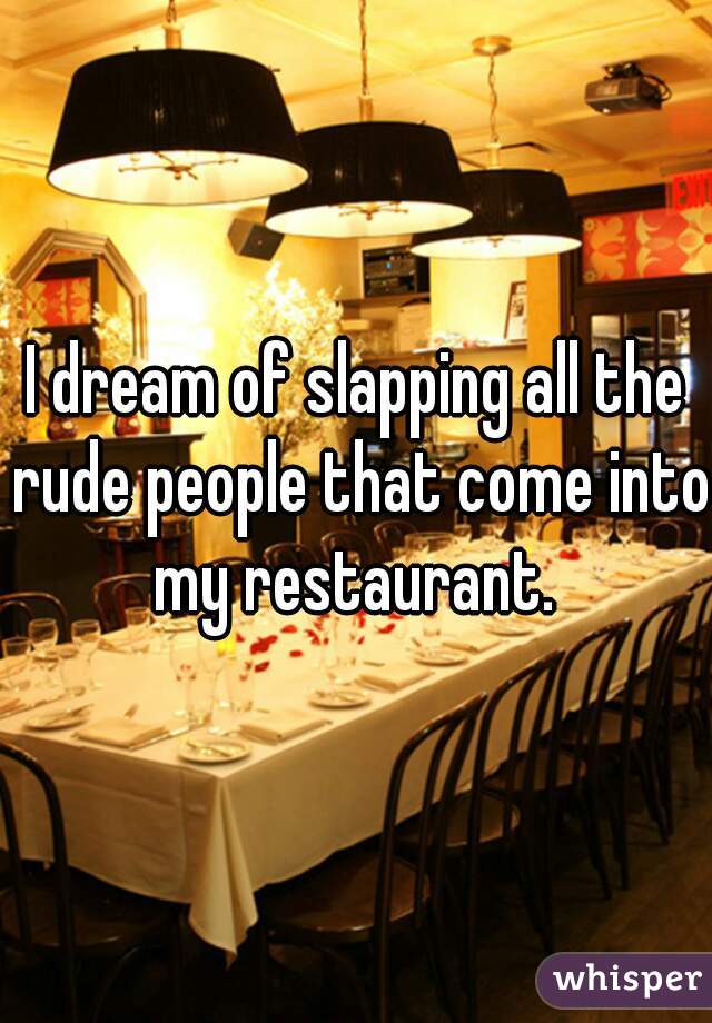 I dream of slapping all the rude people that come into my restaurant. 