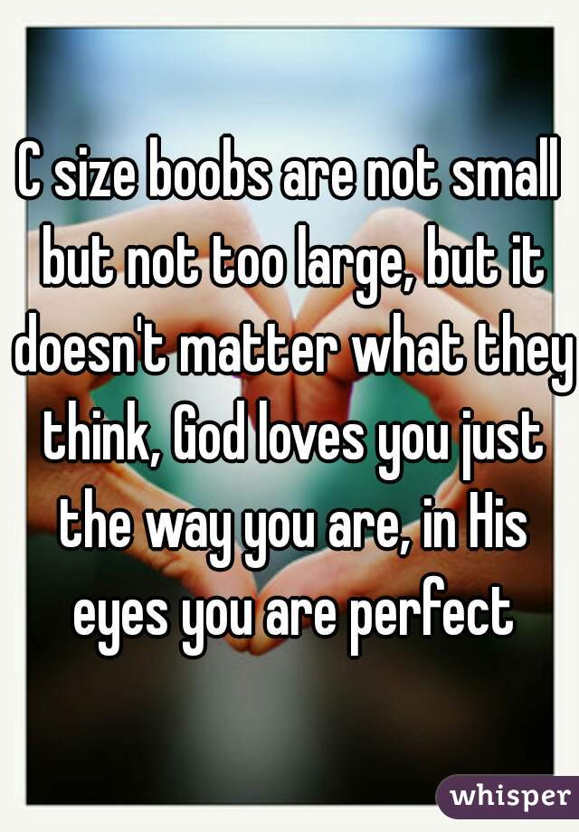 C size boobs are not small but not too large, but it doesn't matter what they think, God loves you just the way you are, in His eyes you are perfect