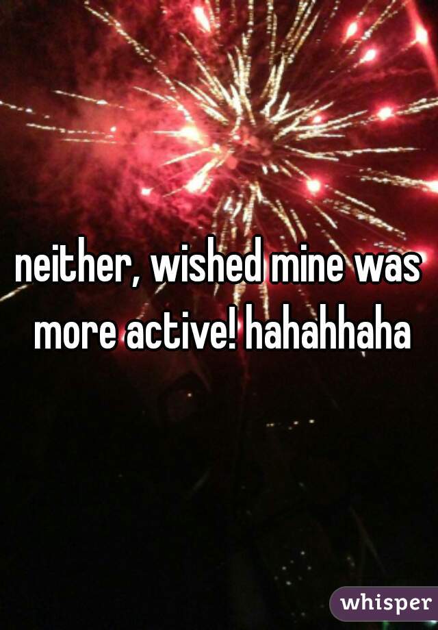 neither, wished mine was more active! hahahhaha