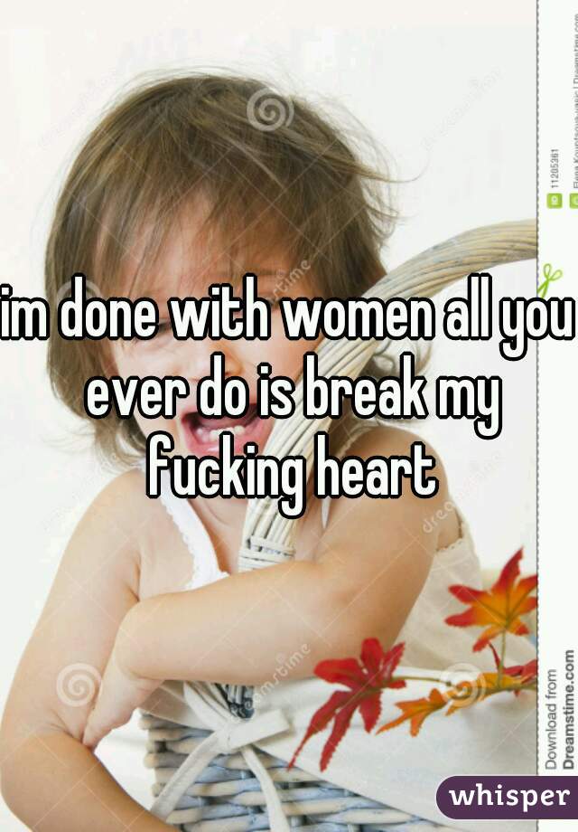 im done with women all you ever do is break my fucking heart