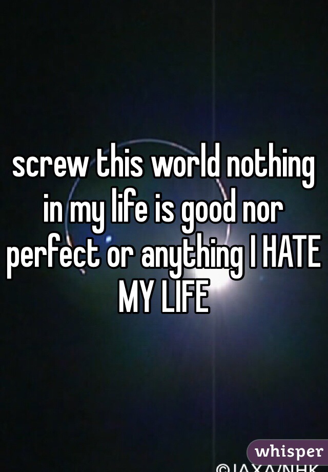 screw this world nothing in my life is good nor perfect or anything I HATE MY LIFE