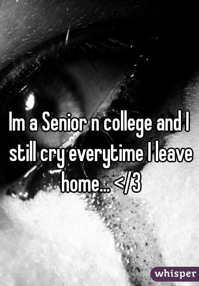 Im a Senior n college and I still cry everytime I leave home... </3