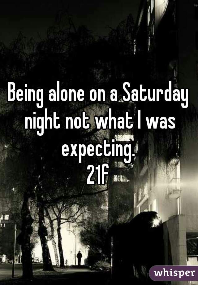 Being alone on a Saturday night not what I was expecting. 
21f