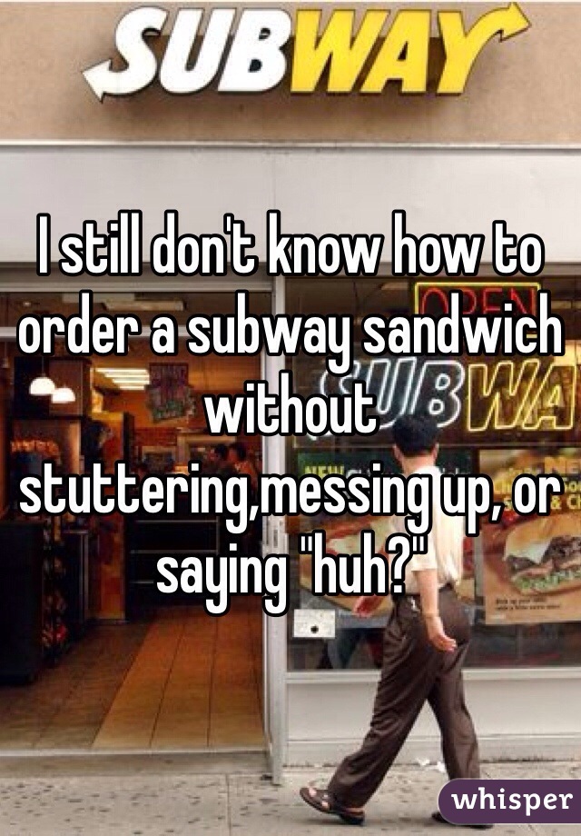 I still don't know how to order a subway sandwich without stuttering,messing up, or saying "huh?"