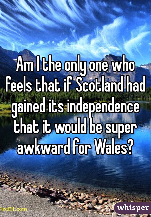 Am I the only one who feels that if Scotland had gained its independence that it would be super awkward for Wales? 