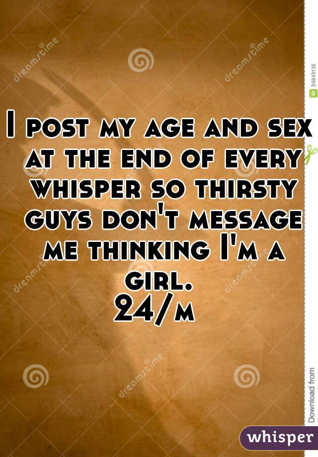 I post my age and sex at the end of every whisper so thirsty guys don't message me thinking I'm a girl. 

24/m 