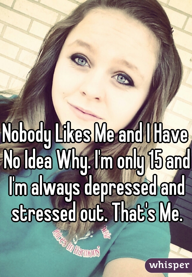 Nobody Likes Me and I Have No Idea Why. I'm only 15 and I'm always depressed and stressed out. That's Me.