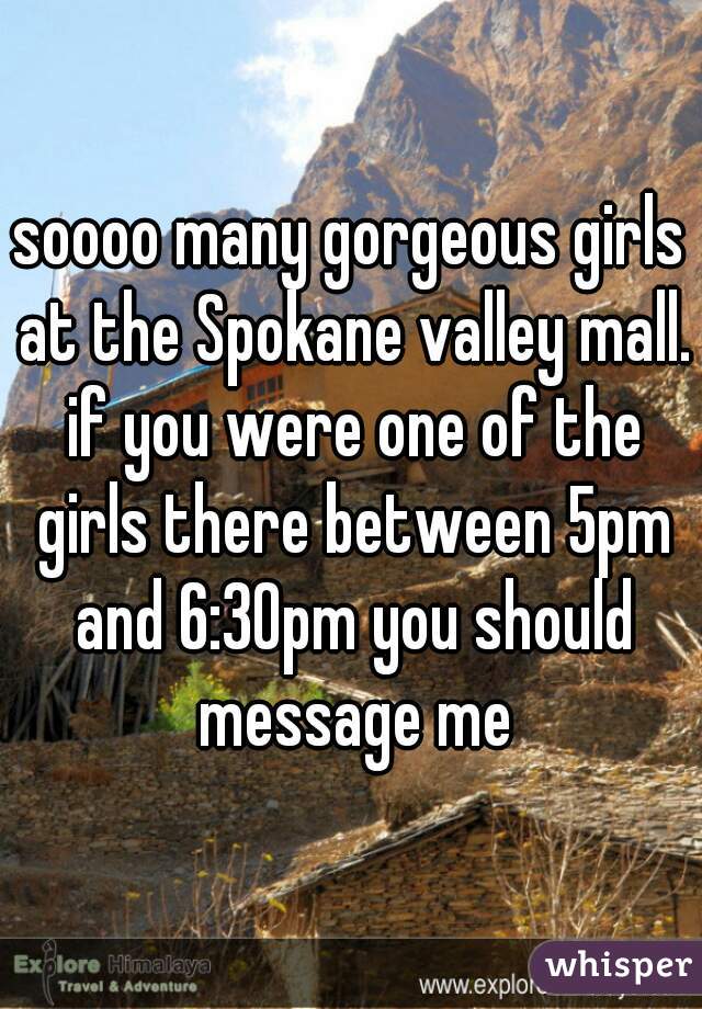 soooo many gorgeous girls at the Spokane valley mall. if you were one of the girls there between 5pm and 6:30pm you should message me