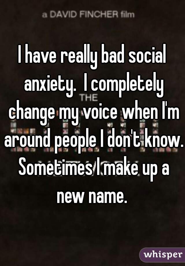 I have really bad social anxiety.  I completely change my voice when I'm around people I don't know. Sometimes I make up a new name. 