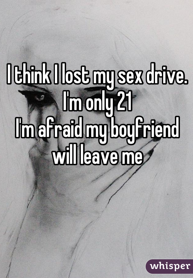 I think I lost my sex drive.
I'm only 21
I'm afraid my boyfriend will leave me