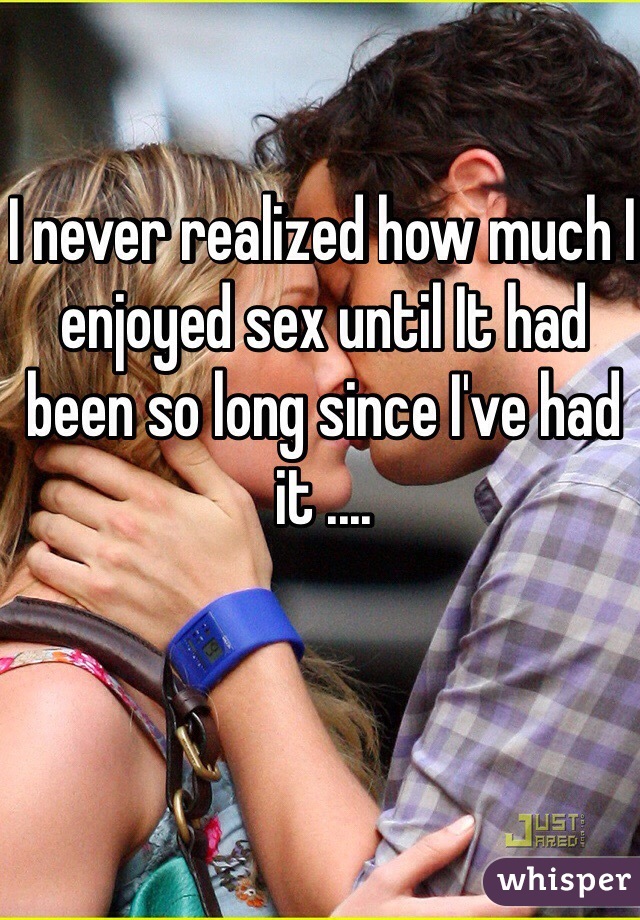 I never realized how much I enjoyed sex until It had been so long since I've had it ....