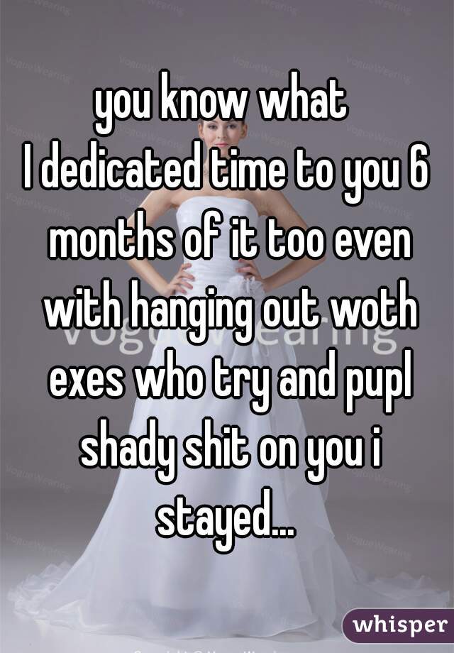 you know what 
I dedicated time to you 6 months of it too even with hanging out woth exes who try and pupl shady shit on you i stayed... 