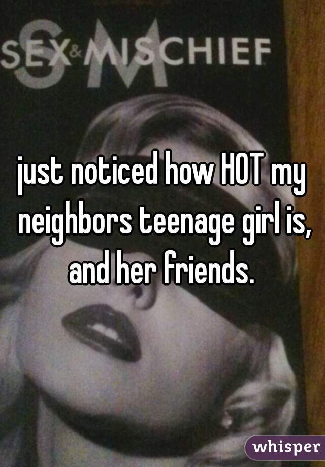 just noticed how HOT my neighbors teenage girl is, and her friends. 