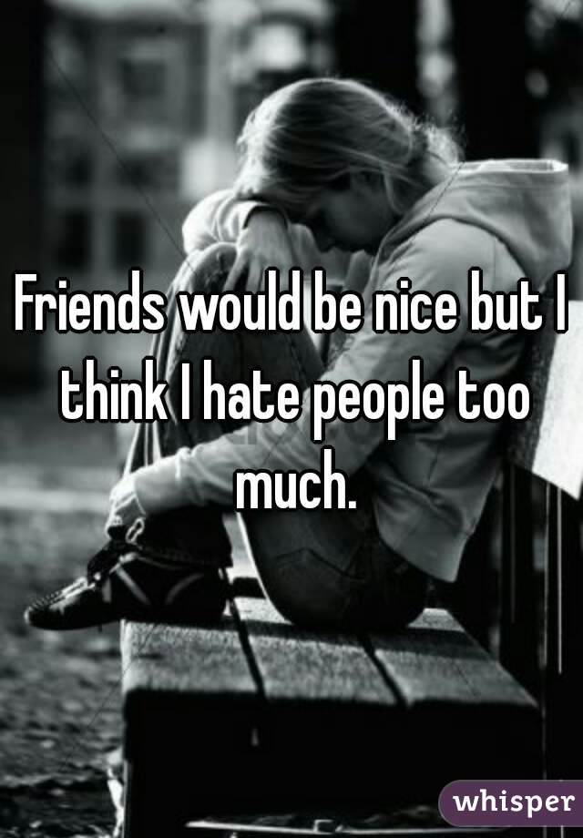 Friends would be nice but I think I hate people too much.