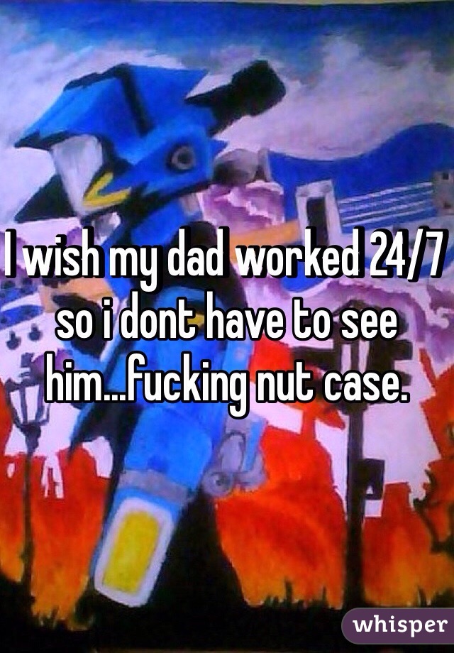 I wish my dad worked 24/7 so i dont have to see him...fucking nut case.