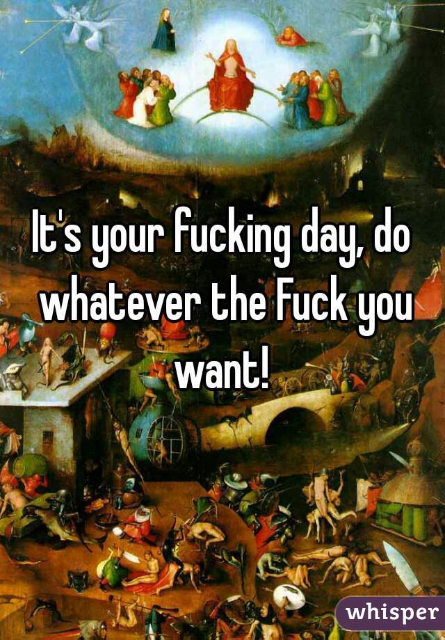 It's your fucking day, do whatever the Fuck you want! 