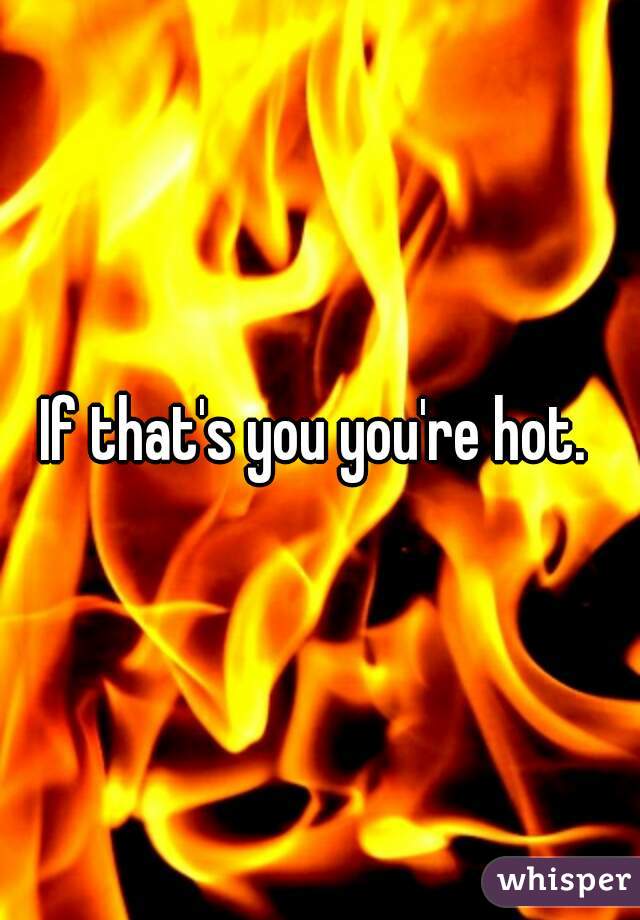 If that's you you're hot. 