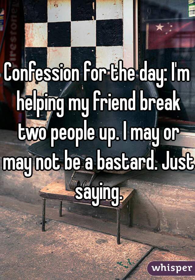 Confession for the day: I'm helping my friend break two people up. I may or may not be a bastard. Just saying.