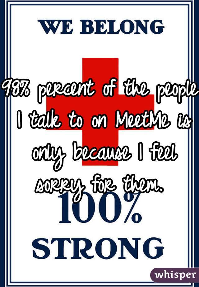 98% percent of the people I talk to on MeetMe is only because I feel sorry for them. 