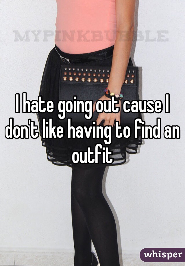 I hate going out cause I don't like having to find an outfit