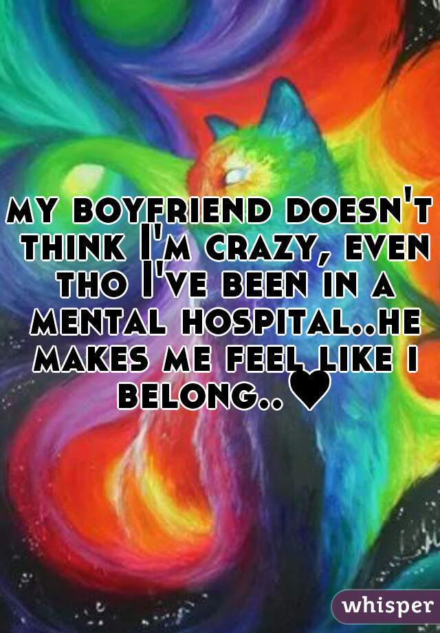 my boyfriend doesn't think I'm crazy, even tho I've been in a mental hospital..he makes me feel like i belong..♥