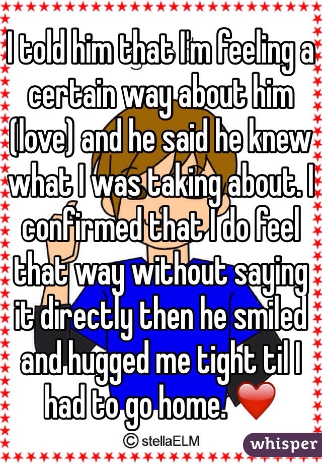 I told him that I'm feeling a certain way about him (love) and he said he knew what I was taking about. I confirmed that I do feel that way without saying it directly then he smiled and hugged me tight til I had to go home. ❤️