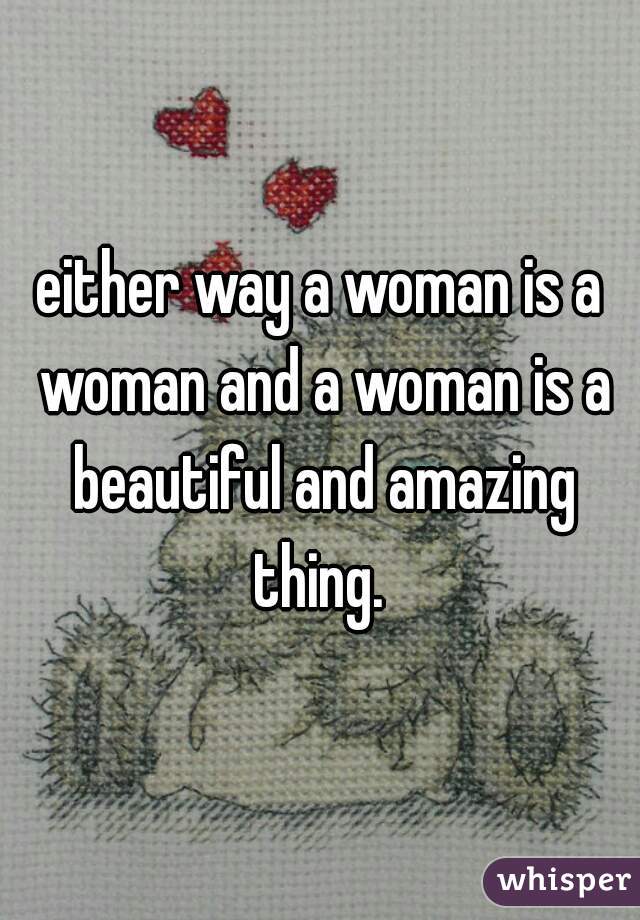 either way a woman is a woman and a woman is a beautiful and amazing thing. 