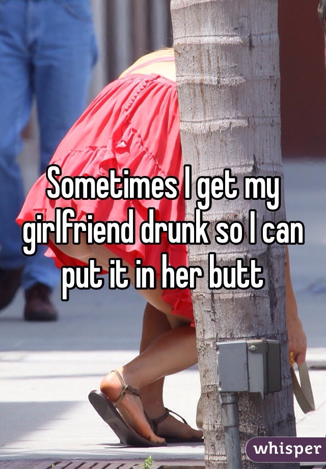Sometimes I get my girlfriend drunk so I can put it in her butt