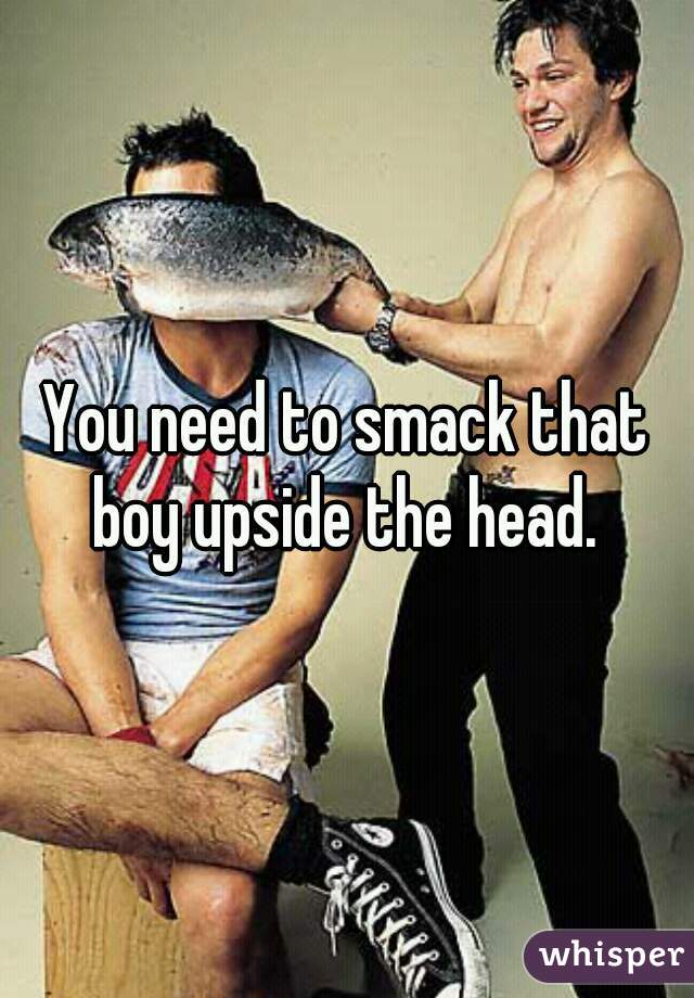 You need to smack that boy upside the head. 