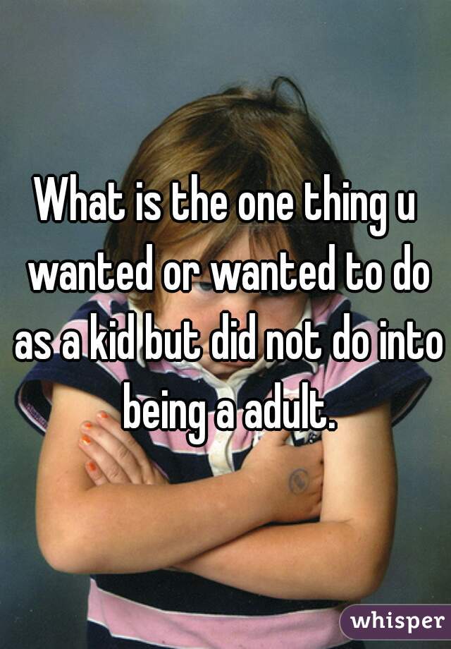 What is the one thing u wanted or wanted to do as a kid but did not do into being a adult.