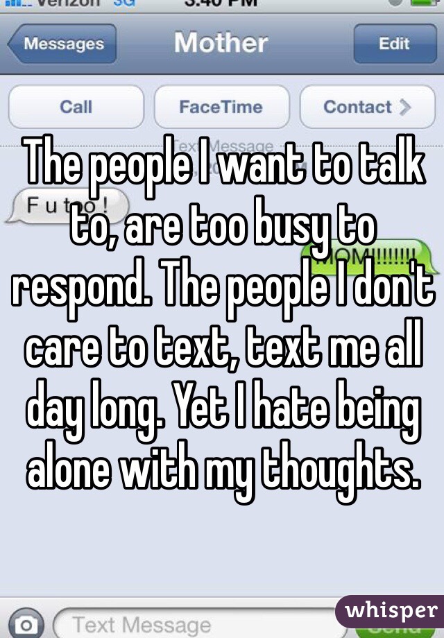 The people I want to talk to, are too busy to respond. The people I don't care to text, text me all day long. Yet I hate being alone with my thoughts. 