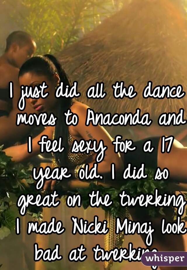 I just did all the dance moves to Anaconda and I feel sexy for a 17 year old. I did so great on the twerking I made Nicki Minaj look bad at twerking 