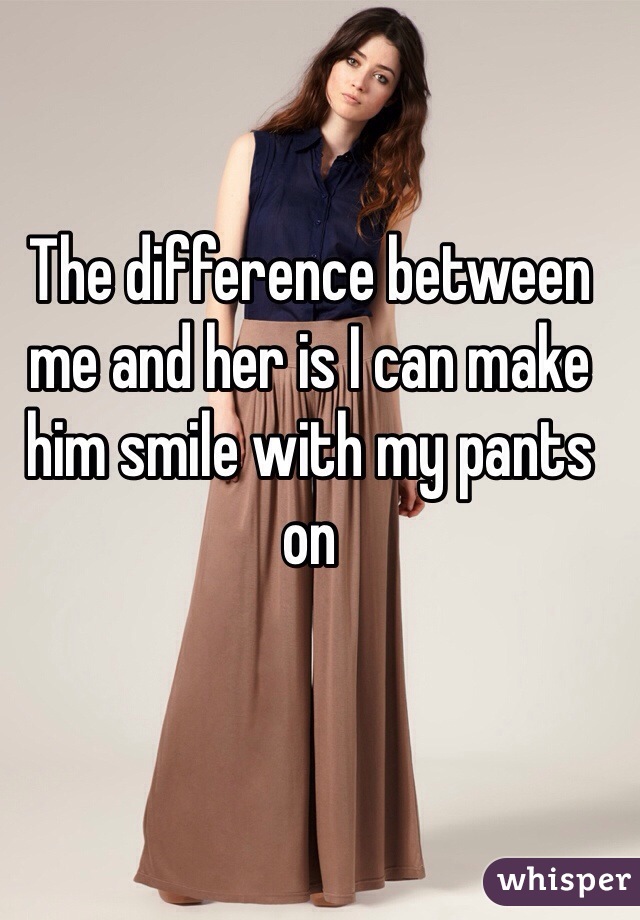 The difference between me and her is I can make him smile with my pants on 