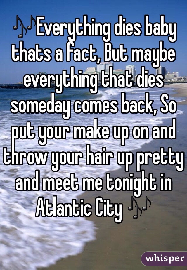 🎶Everything dies baby thats a fact, But maybe everything that dies someday comes back, So put your make up on and throw your hair up pretty and meet me tonight in Atlantic City 🎶