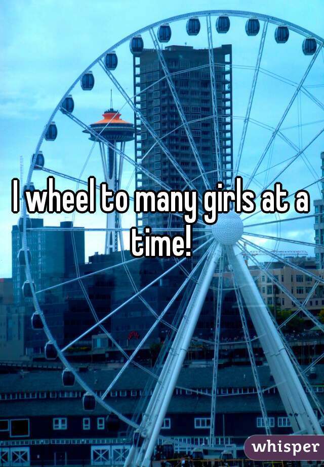 I wheel to many girls at a time! 