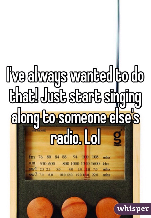 I've always wanted to do that! Just start singing along to someone else's radio. Lol