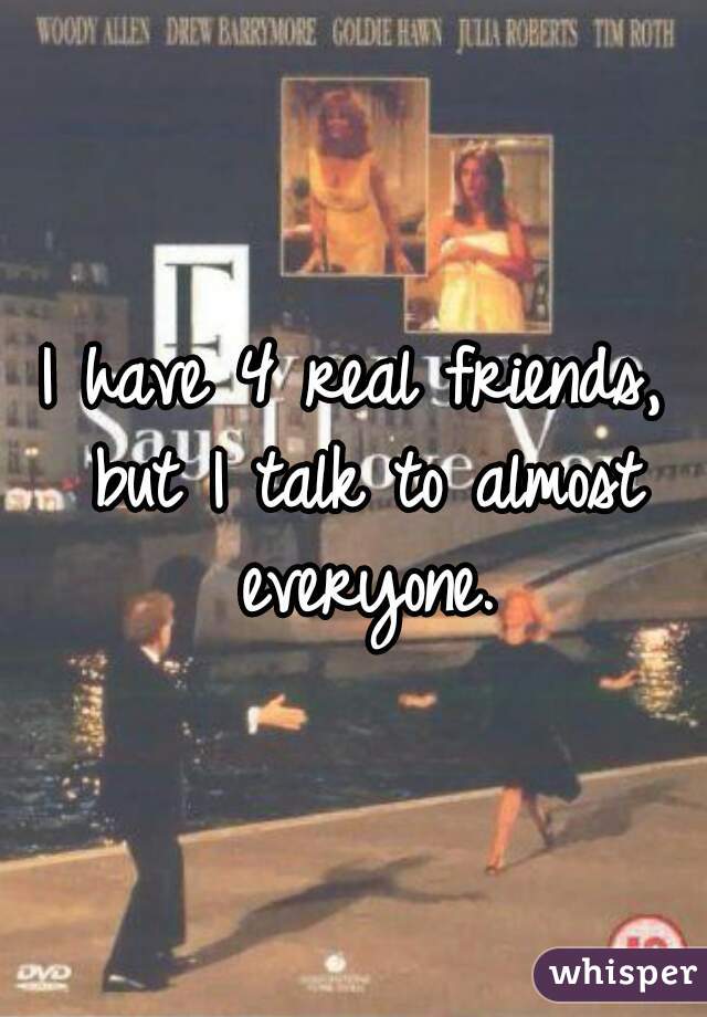 I have 4 real friends, but I talk to almost everyone.