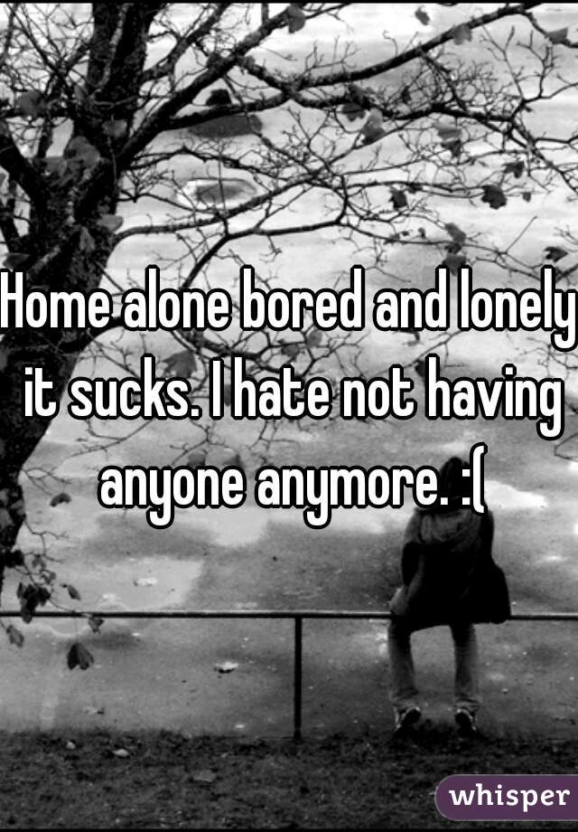 Home alone bored and lonely it sucks. I hate not having anyone anymore. :(