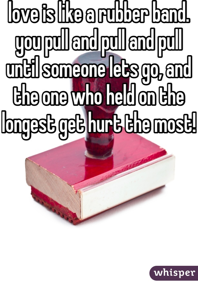 love is like a rubber band. you pull and pull and pull until someone lets go, and the one who held on the longest get hurt the most! 