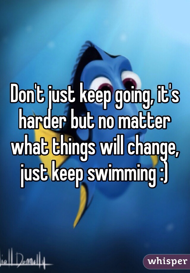 Don't just keep going, it's harder but no matter what things will change, just keep swimming :)