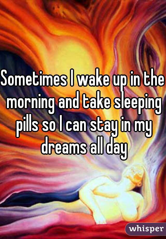 Sometimes I wake up in the morning and take sleeping pills so I can stay in my dreams all day