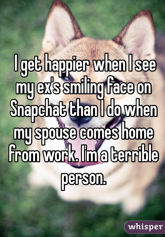  I get happier when I see my ex's smiling face on Snapchat than I do when my spouse comes home from work. I'm a terrible person.