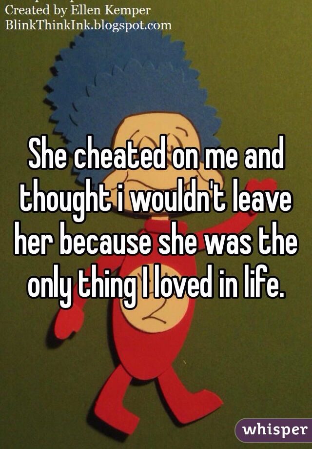 She cheated on me and thought i wouldn't leave her because she was the only thing I loved in life. 