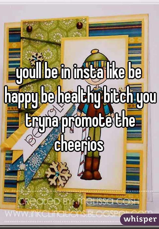 youll be in insta like be happy be healthy bitch you tryna promote the cheerios 