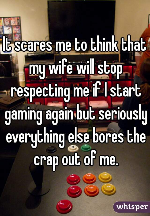 It scares me to think that my wife will stop respecting me if I start gaming again but seriously everything else bores the crap out of me.