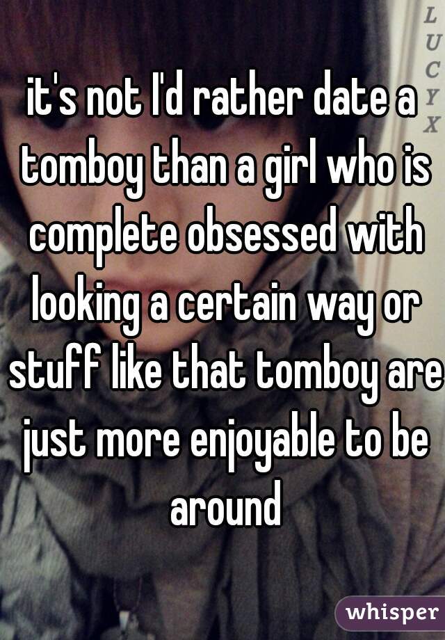 it's not I'd rather date a tomboy than a girl who is complete obsessed with looking a certain way or stuff like that tomboy are just more enjoyable to be around