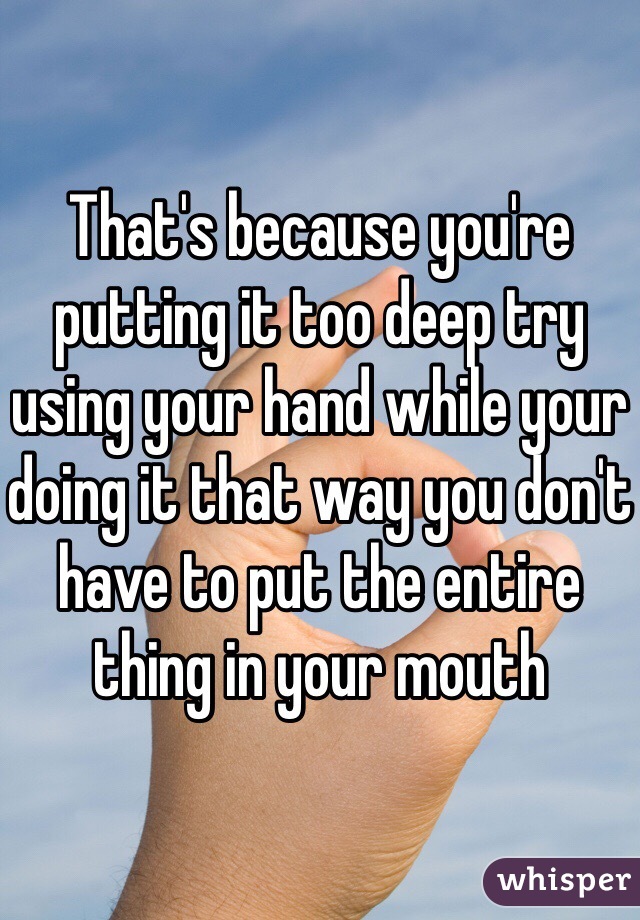 That's because you're putting it too deep try using your hand while your doing it that way you don't have to put the entire thing in your mouth