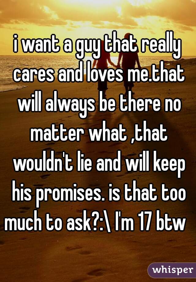 i want a guy that really cares and loves me.that will always be there no matter what ,that wouldn't lie and will keep his promises. is that too much to ask?:\ I'm 17 btw  