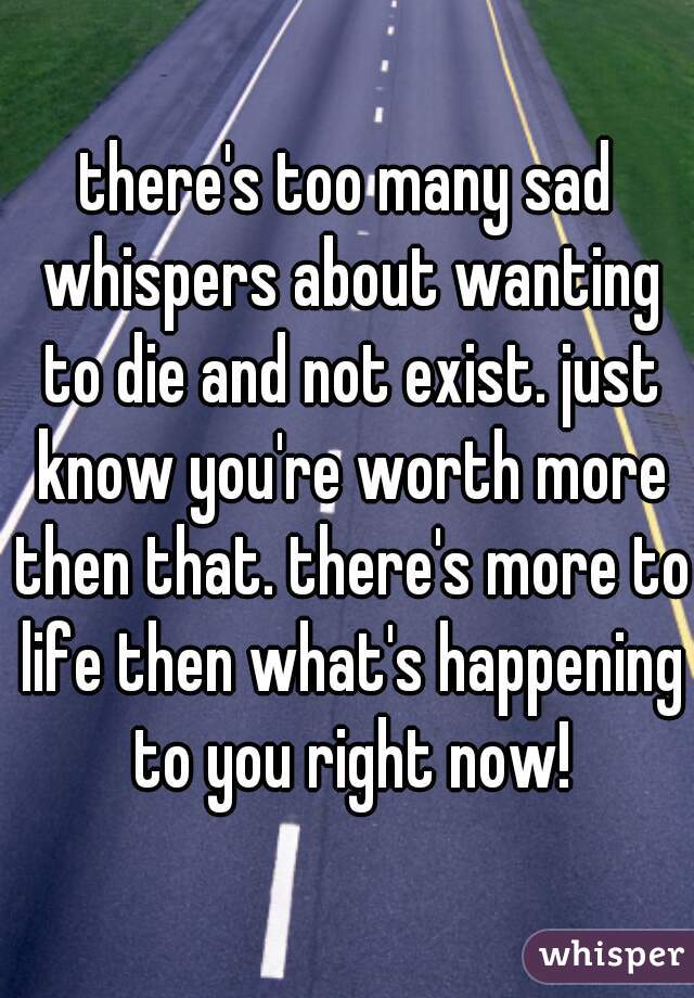 there's too many sad whispers about wanting to die and not exist. just know you're worth more then that. there's more to life then what's happening to you right now!