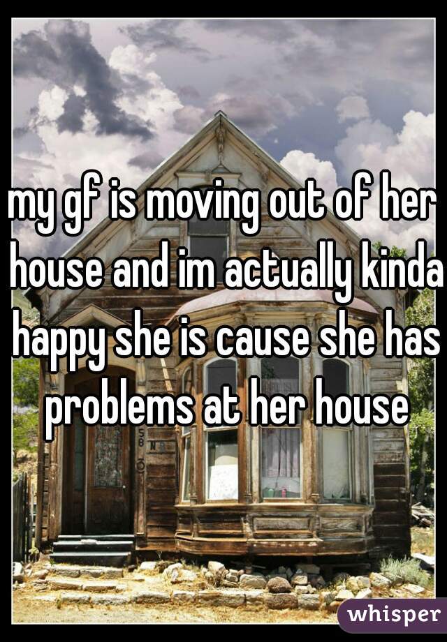 my gf is moving out of her house and im actually kinda happy she is cause she has problems at her house